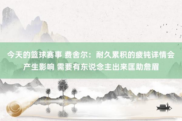 今天的篮球赛事 费舍尔：耐久累积的疲钝详情会产生影响 需要有东说念主出来匡助詹眉