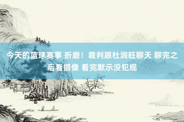 今天的篮球赛事 折磨！裁判跟杜润旺聊天 聊完之后看摄像 看完默示没犯规