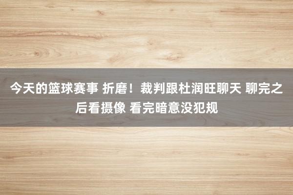 今天的篮球赛事 折磨！裁判跟杜润旺聊天 聊完之后看摄像 看完暗意没犯规