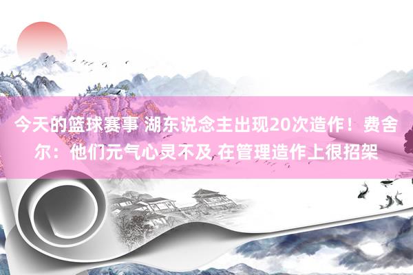 今天的篮球赛事 湖东说念主出现20次造作！费舍尔：他们元气心灵不及 在管理造作上很招架