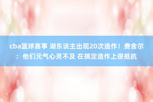 cba篮球赛事 湖东谈主出现20次造作！费舍尔：他们元气心灵不及 在搞定造作上很抵抗