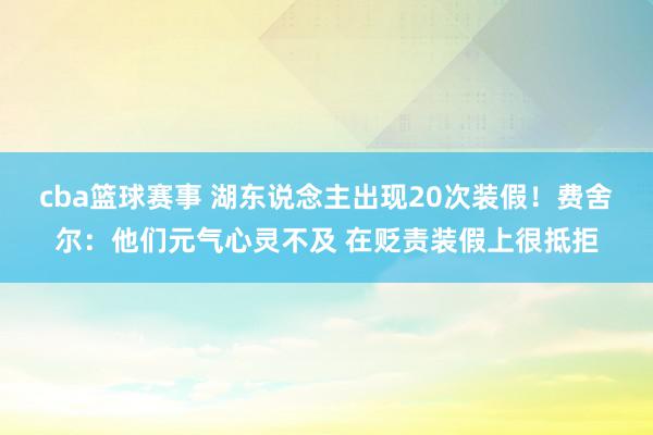 cba篮球赛事 湖东说念主出现20次装假！费舍尔：他们元气心灵不及 在贬责装假上很抵拒