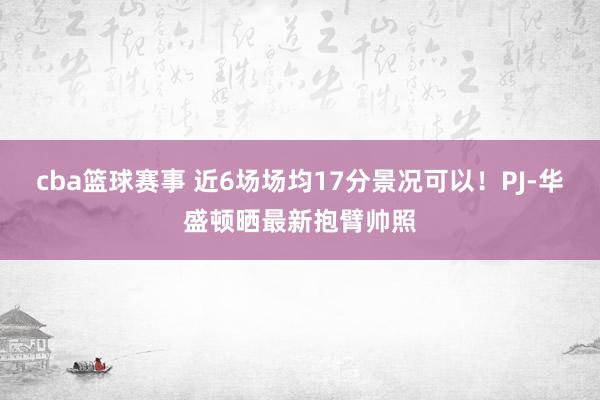 cba篮球赛事 近6场场均17分景况可以！PJ-华盛顿晒最新抱臂帅照