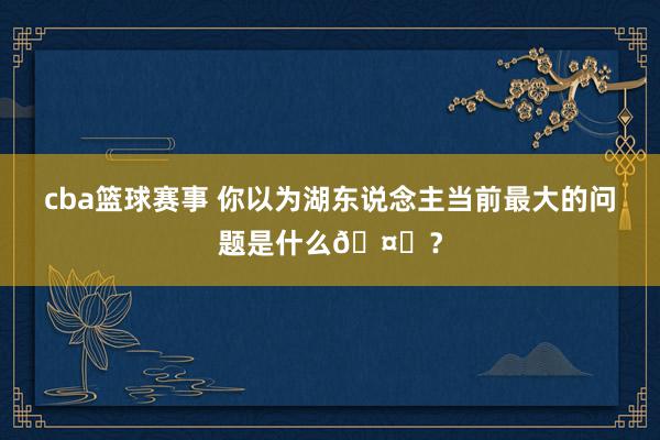 cba篮球赛事 你以为湖东说念主当前最大的问题是什么🤔？