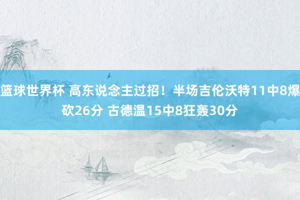 篮球世界杯 高东说念主过招！半场吉伦沃特11中8爆砍26分 古德温15中8狂轰30分