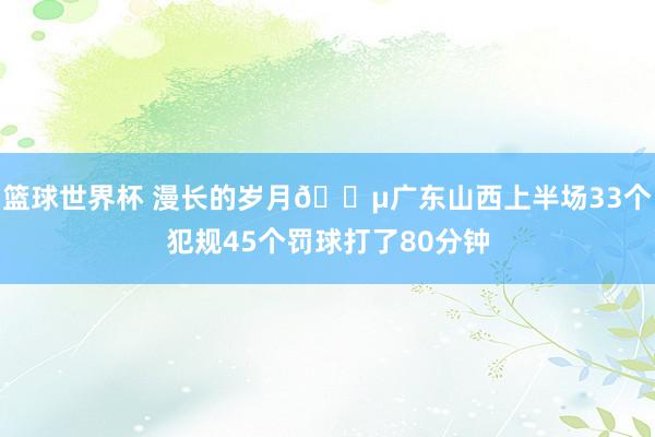 篮球世界杯 漫长的岁月😵广东山西上半场33个犯规45个罚球打了80分钟