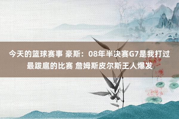 今天的篮球赛事 豪斯：08年半决赛G7是我打过最跋扈的比赛 詹姆斯皮尔斯王人爆发