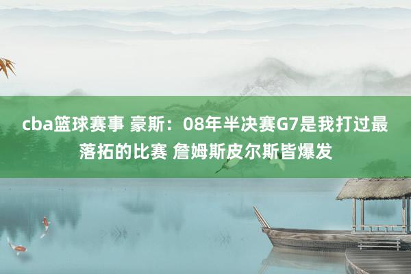 cba篮球赛事 豪斯：08年半决赛G7是我打过最落拓的比赛 詹姆斯皮尔斯皆爆发