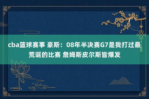 cba篮球赛事 豪斯：08年半决赛G7是我打过最荒诞的比赛 詹姆斯皮尔斯皆爆发