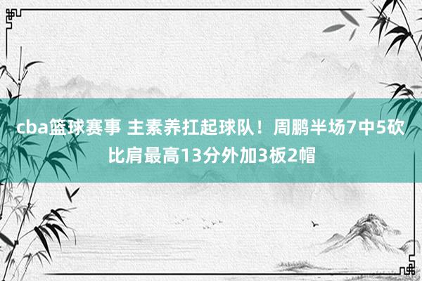 cba篮球赛事 主素养扛起球队！周鹏半场7中5砍比肩最高13分外加3板2帽