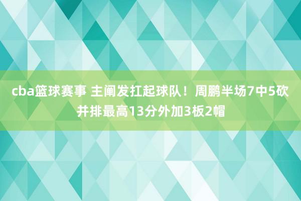 cba篮球赛事 主阐发扛起球队！周鹏半场7中5砍并排最高13分外加3板2帽