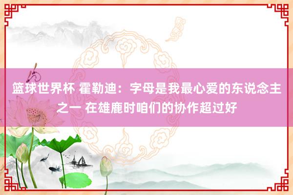 篮球世界杯 霍勒迪：字母是我最心爱的东说念主之一 在雄鹿时咱们的协作超过好