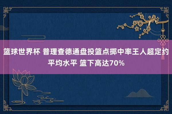 篮球世界杯 普理查德通盘投篮点掷中率王人超定约平均水平 篮下高达70%