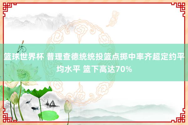 篮球世界杯 普理查德统统投篮点掷中率齐超定约平均水平 篮下高达70%