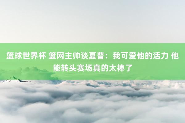 篮球世界杯 篮网主帅谈夏普：我可爱他的活力 他能转头赛场真的太棒了