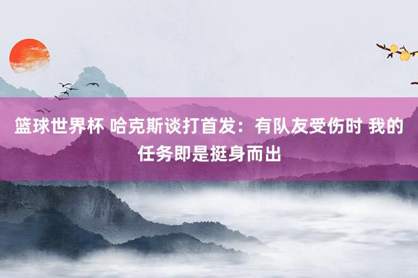 篮球世界杯 哈克斯谈打首发：有队友受伤时 我的任务即是挺身而出