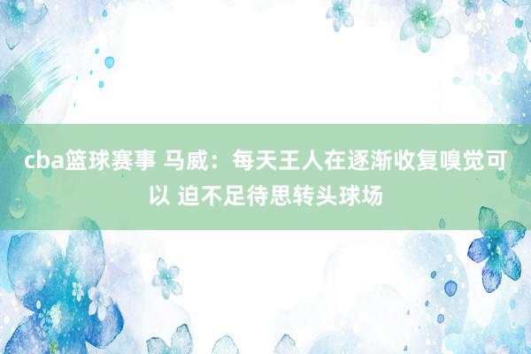 cba篮球赛事 马威：每天王人在逐渐收复嗅觉可以 迫不足待思转头球场