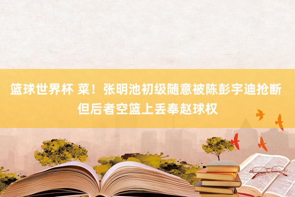 篮球世界杯 菜！张明池初级随意被陈彭宇迪抢断 但后者空篮上丢奉赵球权