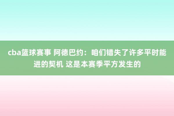 cba篮球赛事 阿德巴约：咱们错失了许多平时能进的契机 这是本赛季平方发生的