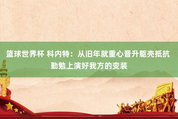 篮球世界杯 科内特：从旧年就重心晋升躯壳抵抗 勤勉上演好我方的变装