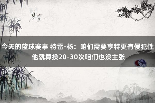 今天的篮球赛事 特雷-杨：咱们需要亨特更有侵犯性 他就算投20-30次咱们也没主张