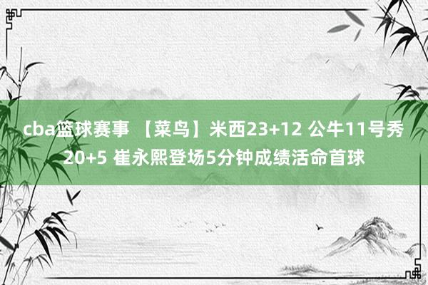 cba篮球赛事 【菜鸟】米西23+12 公牛11号秀20+5 崔永熙登场5分钟成绩活命首球