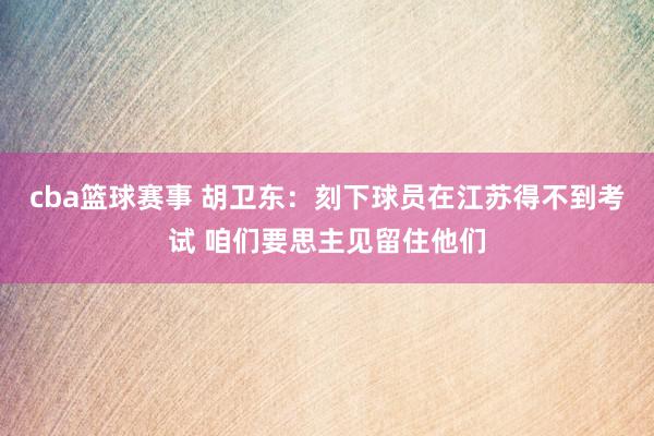 cba篮球赛事 胡卫东：刻下球员在江苏得不到考试 咱们要思主见留住他们