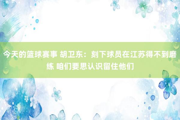 今天的篮球赛事 胡卫东：刻下球员在江苏得不到磨练 咱们要思认识留住他们