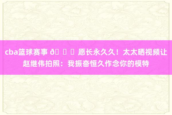 cba篮球赛事 😁愿长永久久！太太晒视频让赵继伟拍照：我振奋恒久作念你的模特