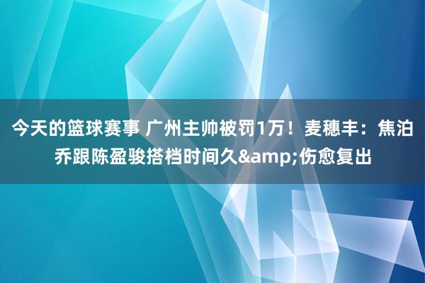 今天的篮球赛事 广州主帅被罚1万！麦穗丰：焦泊乔跟陈盈骏搭档时间久&伤愈复出