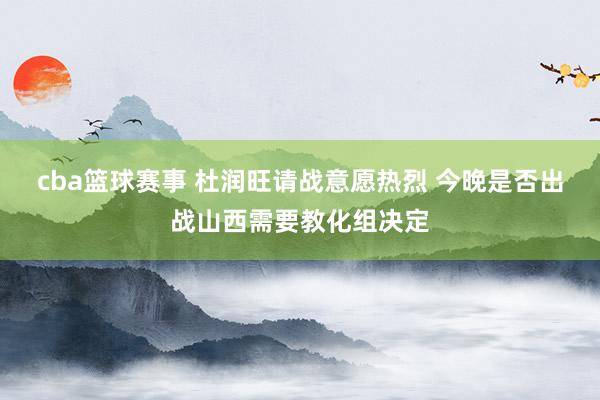 cba篮球赛事 杜润旺请战意愿热烈 今晚是否出战山西需要教化组决定