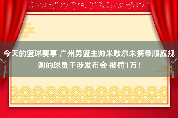 今天的篮球赛事 广州男篮主帅米歇尔未携带顺应规则的球员干涉发布会 被罚1万！