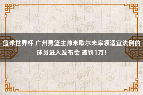 篮球世界杯 广州男篮主帅米歇尔未率领适宜法例的球员进入发布会 被罚1万！