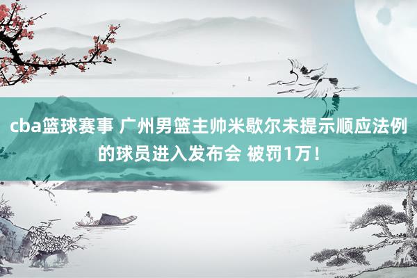 cba篮球赛事 广州男篮主帅米歇尔未提示顺应法例的球员进入发布会 被罚1万！