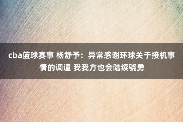 cba篮球赛事 杨舒予：异常感谢环球关于接机事情的调遣 我我方也会陆续骁勇