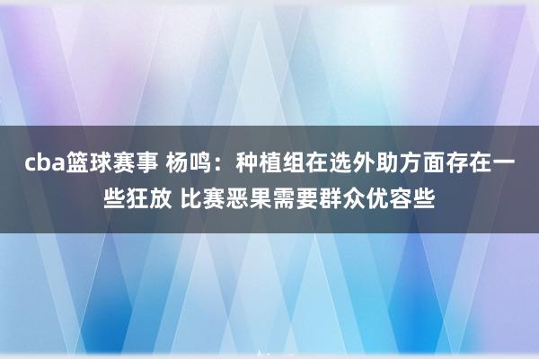 cba篮球赛事 杨鸣：种植组在选外助方面存在一些狂放 比赛恶果需要群众优容些