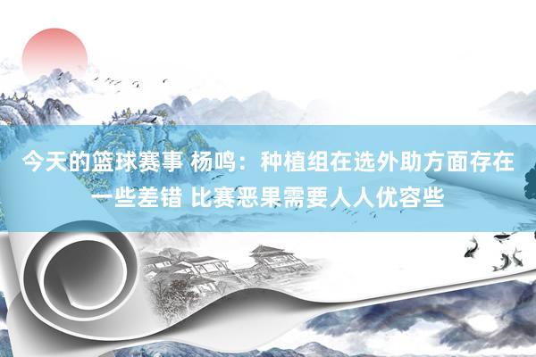 今天的篮球赛事 杨鸣：种植组在选外助方面存在一些差错 比赛恶果需要人人优容些