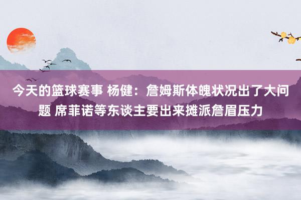 今天的篮球赛事 杨健：詹姆斯体魄状况出了大问题 席菲诺等东谈主要出来摊派詹眉压力