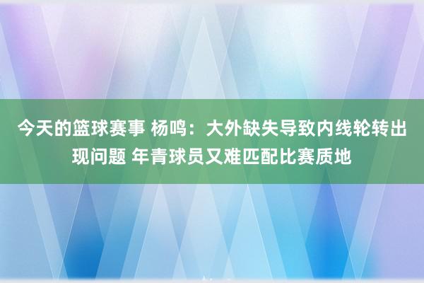 今天的篮球赛事 杨鸣：大外缺失导致内线轮转出现问题 年青球员又难匹配比赛质地