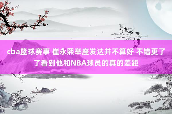 cba篮球赛事 崔永熙举座发达并不算好 不错更了了看到他和NBA球员的真的差距