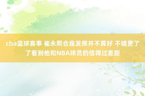 cba篮球赛事 崔永熙合座发挥并不算好 不错更了了看到他和NBA球员的信得过差距