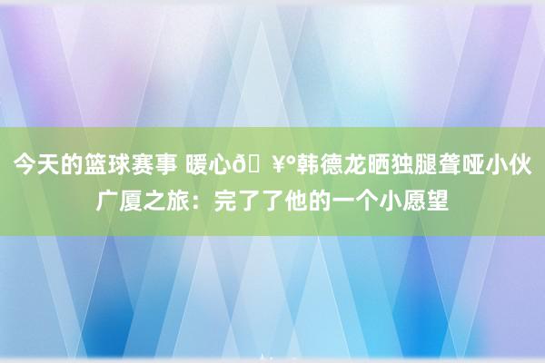 今天的篮球赛事 暖心🥰韩德龙晒独腿聋哑小伙广厦之旅：完了了他的一个小愿望