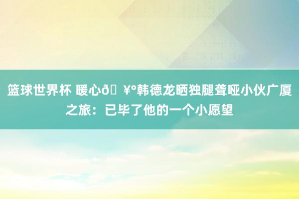 篮球世界杯 暖心🥰韩德龙晒独腿聋哑小伙广厦之旅：已毕了他的一个小愿望