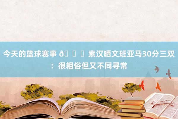 今天的篮球赛事 👀索汉晒文班亚马30分三双：很粗俗但又不同寻常