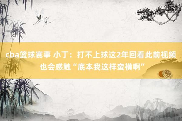 cba篮球赛事 小丁：打不上球这2年回看此前视频 也会感触“底本我这样蛮横啊”