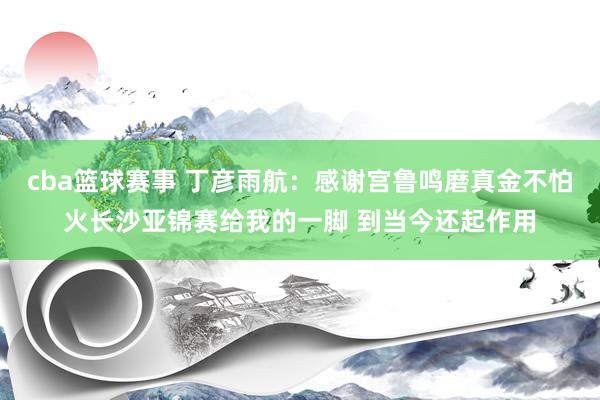 cba篮球赛事 丁彦雨航：感谢宫鲁鸣磨真金不怕火长沙亚锦赛给我的一脚 到当今还起作用