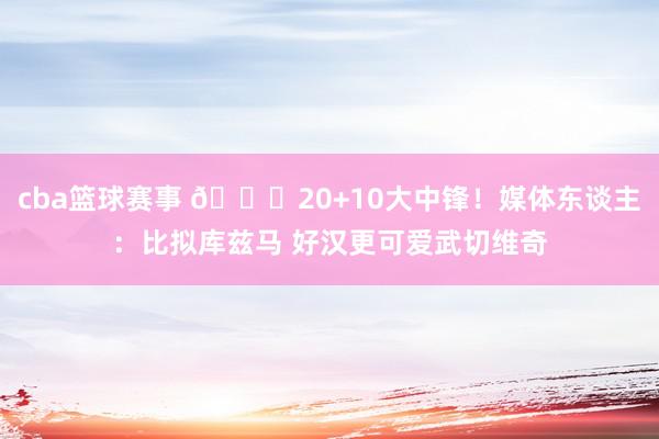 cba篮球赛事 😋20+10大中锋！媒体东谈主：比拟库兹马 好汉更可爱武切维奇