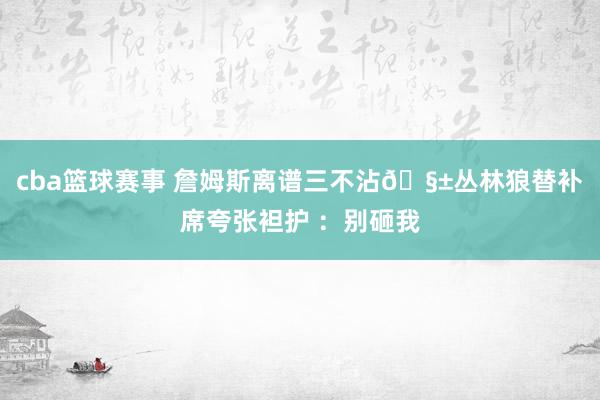 cba篮球赛事 詹姆斯离谱三不沾🧱丛林狼替补席夸张袒护 ：别砸我