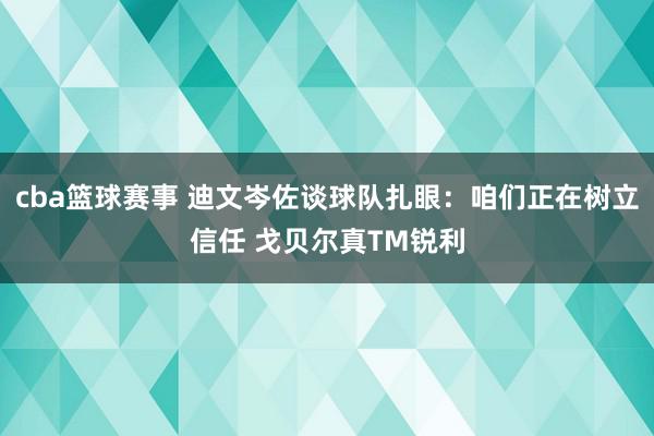 cba篮球赛事 迪文岑佐谈球队扎眼：咱们正在树立信任 戈贝尔真TM锐利