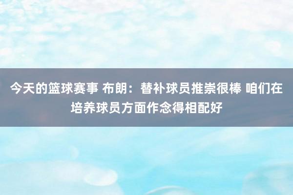 今天的篮球赛事 布朗：替补球员推崇很棒 咱们在培养球员方面作念得相配好